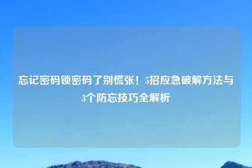 忘记密码锁密码了别慌张！5招应急破解方法与3个防忘技巧全解析