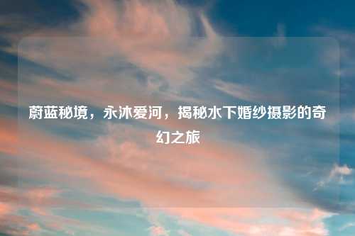 蔚蓝秘境，永沐爱河，揭秘水下婚纱摄影的奇幻之旅