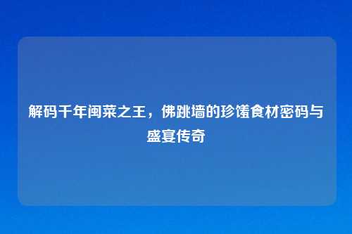解码千年闽菜之王，佛跳墙的珍馐食材密码与盛宴传奇