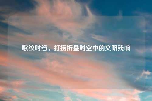 歌纹时绉，打捞折叠时空中的文明残响
