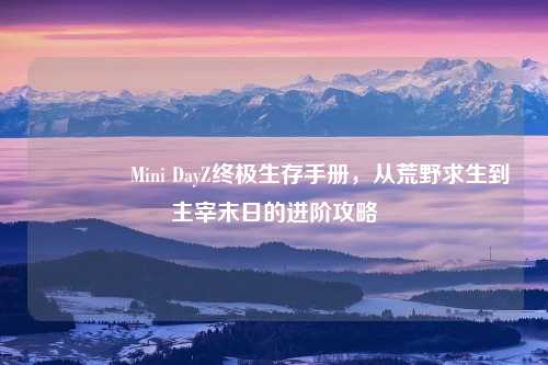 🎮Mini DayZ终极生存手册，从荒野求生到主宰末日的进阶攻略
