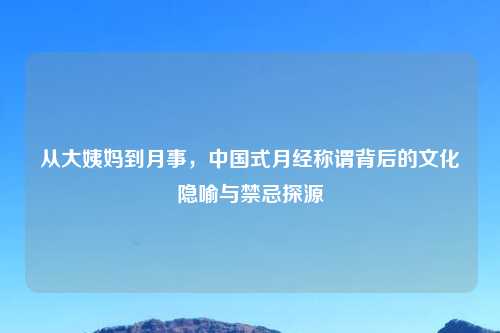 从大姨妈到月事，中国式月经称谓背后的文化隐喻与禁忌探源