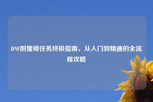 DNF附魔师任务终极指南，从入门到精通的全流程攻略