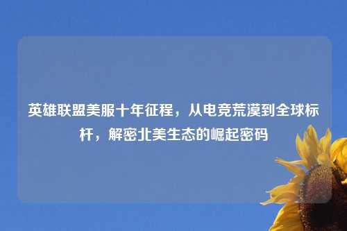 英雄联盟美服十年征程，从电竞荒漠到全球标杆，解密北美生态的崛起密码