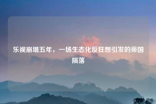 乐视崩塌五年，一场生态化反狂想引发的帝国陨落