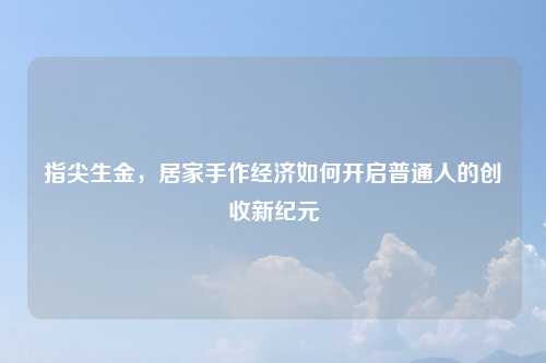 指尖生金，居家手作经济如何开启普通人的创收新纪元