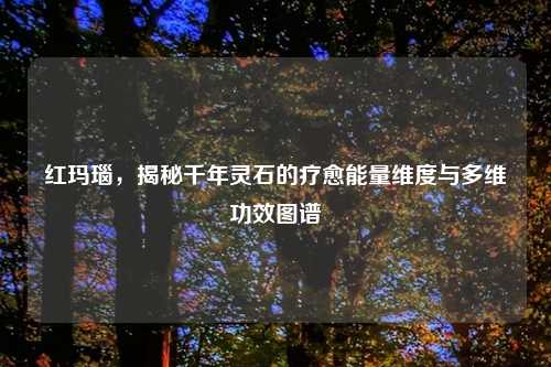 红玛瑙，揭秘千年灵石的疗愈能量维度与多维功效图谱