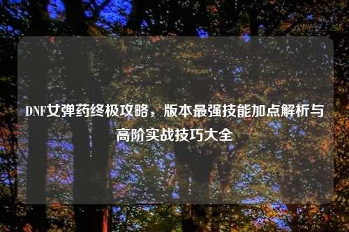 DNF女弹药终极攻略，版本最强技能加点解析与高阶实战技巧大全