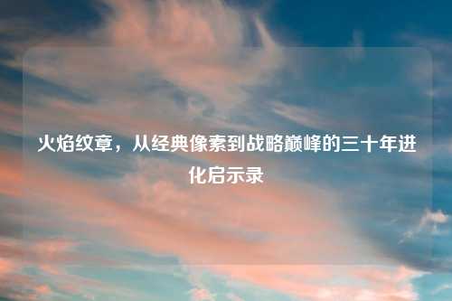 火焰纹章，从经典像素到战略巅峰的三十年进化启示录