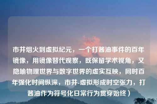 市井烟火到虚拟纪元，一个打酱油事件的百年镜像，用镜像替代观察，既保留学术视角，又隐喻物理世界与数字世界的虚实互映，同时百年强化时间纵深，市井-虚拟形成时空张力，打酱油作为符号化日常行为贯穿始终）