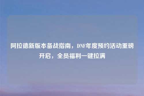 阿拉德新版本备战指南，DNF年度预约活动重磅开启，全员福利一键拉满