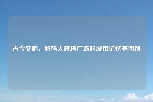 古今交响，解码大雁塔广场的城市记忆基因链