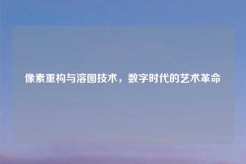 像素重构与溶图技术，数字时代的艺术革命