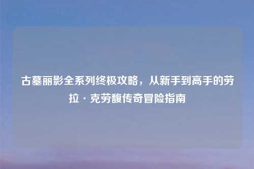 古墓丽影全系列终极攻略，从新手到高手的劳拉·克劳馥传奇冒险指南
