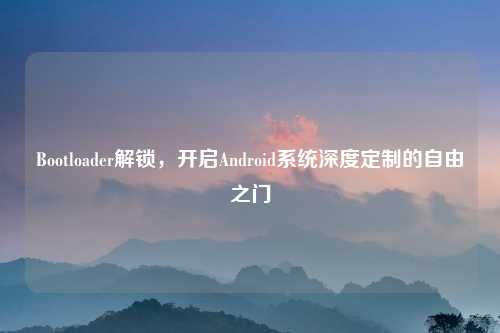 Bootloader解锁，开启Android系统深度定制的自由之门