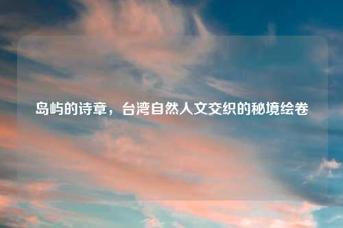 岛屿的诗章，台湾自然人文交织的秘境绘卷