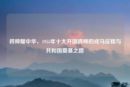 将帅耀中华，1955年十大开国将帅的戎马征程与共和国奠基之路
