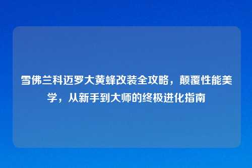雪佛兰科迈罗大黄蜂改装全攻略，颠覆性能美学，从新手到大师的终极进化指南