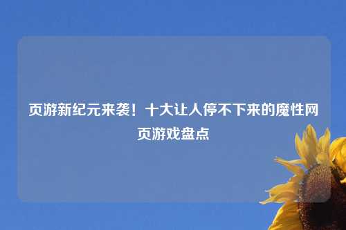 页游新纪元来袭！十大让人停不下来的魔性网页游戏盘点