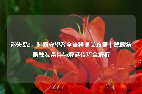 迷失岛2，时间守望者全流程通关攻略｜隐藏结局触发条件与解谜技巧全解析