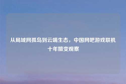从局域网孤岛到云端生态，中国网吧游戏联机十年嬗变观察