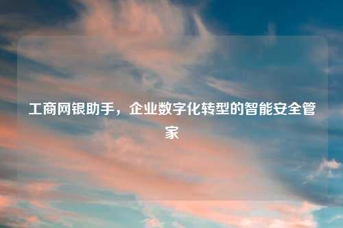 工商网银助手，企业数字化转型的智能安全管家