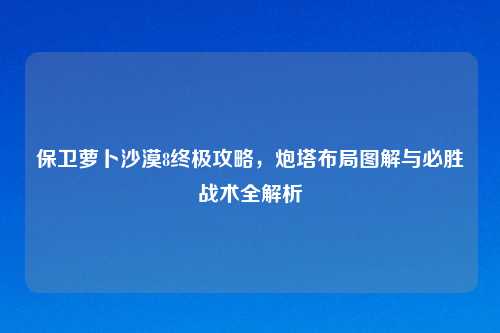 保卫萝卜沙漠8终极攻略，炮塔布局图解与必胜战术全解析