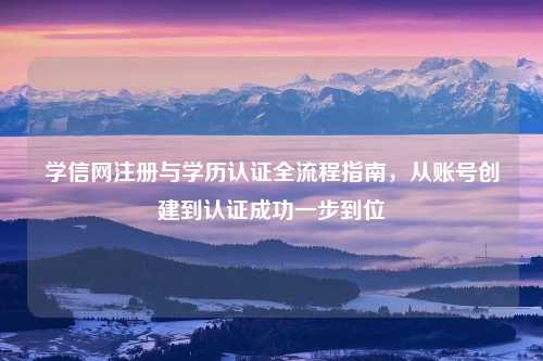 学信网注册与学历认证全流程指南，从账号创建到认证成功一步到位