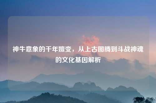 神牛意象的千年嬗变，从上古图腾到斗战神魂的文化基因解析