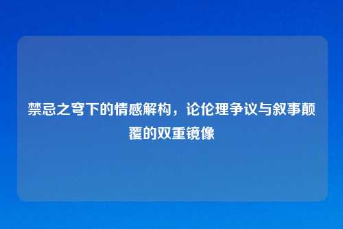 禁忌之穹下的情感解构，论伦理争议与叙事颠覆的双重镜像