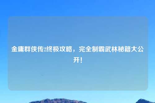 金庸群侠传2终极攻略，完全制霸武林秘籍大公开！