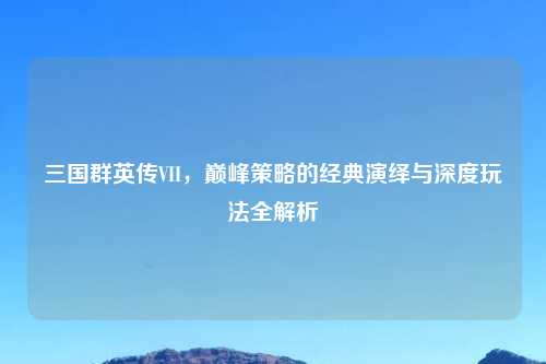 三国群英传VII，巅峰策略的经典演绎与深度玩法全解析
