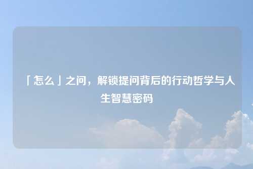 「怎么」之问，解锁提问背后的行动哲学与人生智慧密码