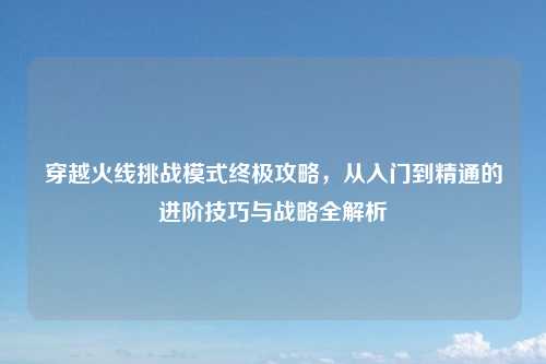 穿越火线挑战模式终极攻略，从入门到精通的进阶技巧与战略全解析