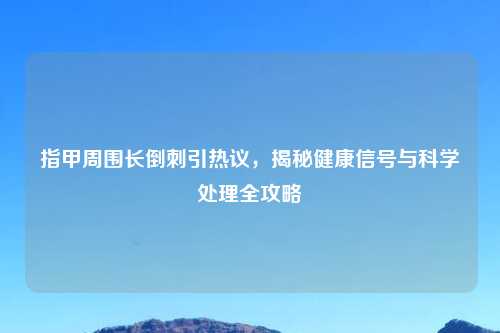 指甲周围长倒刺引热议，揭秘健康信号与科学处理全攻略