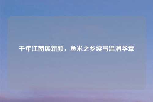 千年江南展新颜，鱼米之乡续写温润华章
