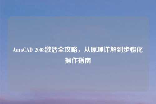 AutoCAD 2008激活全攻略，从原理详解到步骤化操作指南
