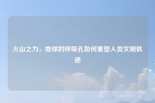 火山之力，地球的呼吸孔如何重塑人类文明轨迹