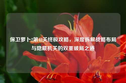 保卫萝卜2第42关终极攻略，深度拆解战略布局与隐藏机关的双重破局之道