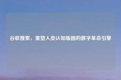 谷歌搜索，重塑人类认知版图的数字革命引擎