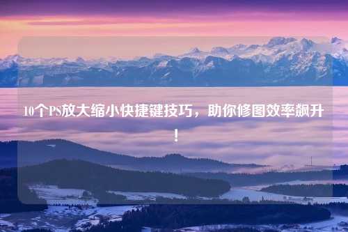 10个PS放大缩小快捷键技巧，助你修图效率飙升！