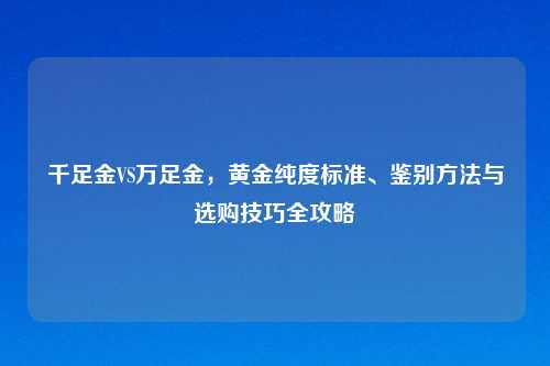 千足金VS万足金，黄金纯度标准、鉴别方法与选购技巧全攻略