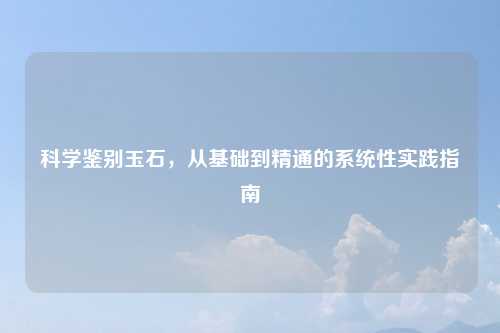 科学鉴别玉石，从基础到精通的系统性实践指南