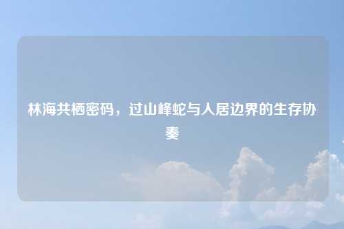 林海共栖密码，过山峰蛇与人居边界的生存协奏