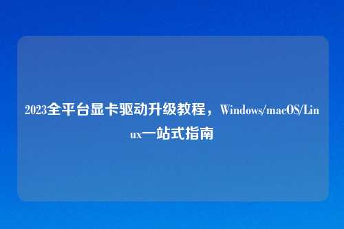 2023全平台显卡驱动升级教程，Windows/macOS/Linux一站式指南