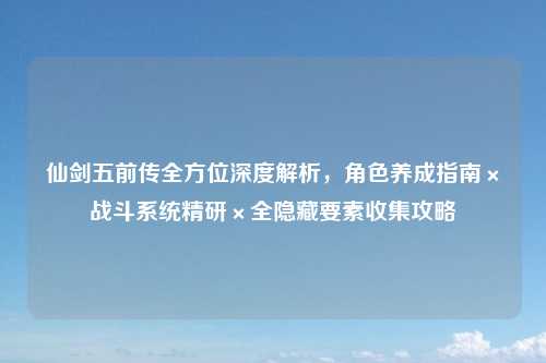 仙剑五前传全方位深度解析，角色养成指南×战斗系统精研×全隐藏要素收集攻略