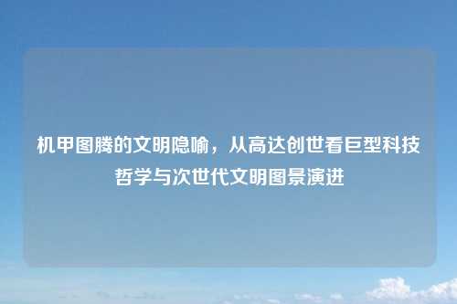 机甲图腾的文明隐喻，从高达创世看巨型科技哲学与次世代文明图景演进