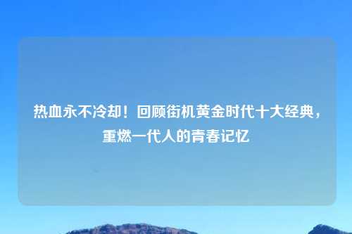 热血永不冷却！回顾街机黄金时代十大经典，重燃一代人的青春记忆