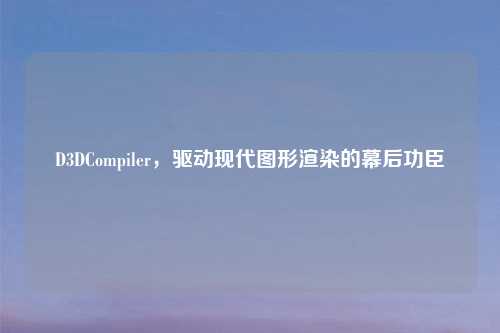 D3DCompiler，驱动现代图形渲染的幕后功臣