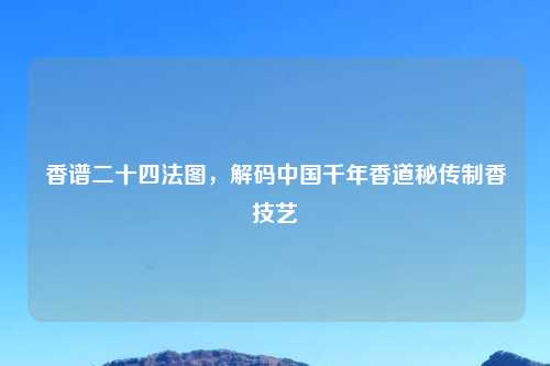 香谱二十四法图，解码中国千年香道秘传制香技艺